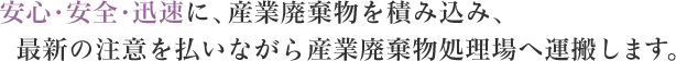 安心・安全・迅速に、産業廃棄物を積み込み、最新の注意を払いながら産業廃棄物処理場へ運搬します。